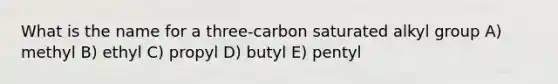 What is the name for a three-carbon saturated alkyl group A) methyl B) ethyl C) propyl D) butyl E) pentyl