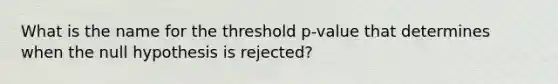 What is the name for the threshold​ p-value that determines when the null hypothesis is​ rejected?