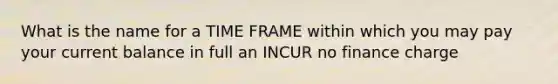 What is the name for a TIME FRAME within which you may pay your current balance in full an INCUR no finance charge