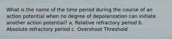 What is the name of the time period during the course of an action potential when no degree of depolarization can initiate another action potential? a. Relative refractory period b. Absolute refractory period c. Overshoot Threshold