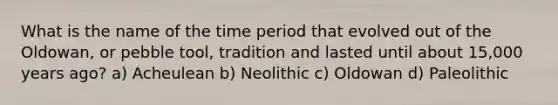 What is the name of the time period that evolved out of the Oldowan, or pebble tool, tradition and lasted until about 15,000 years ago? a) Acheulean b) Neolithic c) Oldowan d) Paleolithic