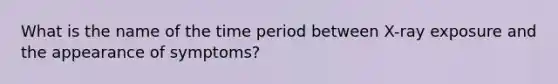 What is the name of the time period between X-ray exposure and the appearance of symptoms?