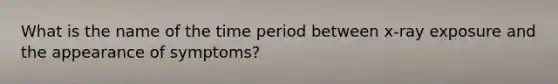 What is the name of the time period between x-ray exposure and the appearance of symptoms?