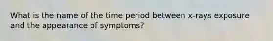 What is the name of the time period between x-rays exposure and the appearance of symptoms?