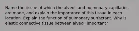 Name the tissue of which the alveoli and pulmonary capillaries are made, and explain the importance of this tissue in each location. Explain the function of pulmonary surfactant. Why is elastic <a href='https://www.questionai.com/knowledge/kYDr0DHyc8-connective-tissue' class='anchor-knowledge'>connective tissue</a> between alveoli important?