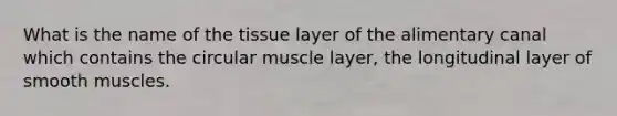 What is the name of the tissue layer of the alimentary canal which contains the circular muscle layer, the longitudinal layer of smooth muscles.