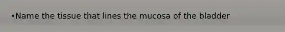 •Name the tissue that lines the mucosa of the bladder