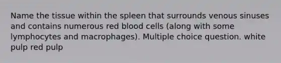 Name the tissue within the spleen that surrounds venous sinuses and contains numerous red blood cells (along with some lymphocytes and macrophages). Multiple choice question. white pulp red pulp