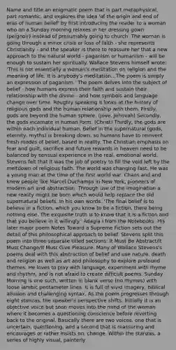 Name and title an enigmatic poem that is part metaphysical, part romantic, and explores the idea 'of the origin and end of eras of human belief' by first introducing the reader to a woman who on a Sunday morning relaxes in her dressing gown (peignoir) instead of presumably going to church. The woman is going through a minor crisis or loss of faith - she represents Christianity - and the speaker is there to reassure her that a new approach to the natural world - paganism or humanism - will be enough to sustain her spiritually. Wallace Stevens himself wrote: 'This is not essentially a woman's meditation on religion and the meaning of life. It is anybody's meditation...The poem is simply an expression of paganism.' The poem delves into the subject of belief - how humans express their faith and sustain their relationship with the divine - and how symbols and language change over time. Roughly speaking it looks at the history of religious gods and the human relationship with them. Firstly, gods are beyond the human sphere. (Jove, Jehovah) Secondly, the gods incarnate in human form. (Christ) Thirdly, the gods are within each individual human. Belief in the supernatural (gods, eternity, myths) is breaking down, so humans have to reinvent fresh modes of belief, based in reality. The Christian emphasis on fear and guilt, sacrifice and future rewards in heaven need to be balanced by sensual experience in the real, emotional world. Stevens felt that it was the job of poetry to fill the void left by the meltdown of religious faith. The world was changing fast. He was a young man at the time of the first world war. Chaos and and knew people like Marcel Duchamps in New York, pioneers of modern art and abstraction. Through use of the imagination a new reality might be born which would help replace the old supernatural beliefs. In his own words: 'The final belief is to believe in a fiction, which you know to be a fiction, there being nothing else. The exquisite truth is to know that it is a fiction and that you believe in it willingly.' Adagia I from the Notebooks. His later major poem Notes Toward a Supreme Fiction sets out the detail of this philosophical approach to belief. Stevens split this poem into three separate titled sections: It Must Be Abstract/It Must Change/It Must Give Pleasure. Many of Wallace Stevens's poems deal with this abstraction of belief and use nature, death and religion as well as art and philosophy to explore profound themes. He loves to play with language, experiment with rhyme and rhythm, and is not afraid to create difficult poems. Sunday Morning is one such, written in blank verse (no rhymes) with loose iambic pentameter lines. It is full of vivid imagery, biblical allusion and challenging syntax. As the poem progresses through eight stanzas, the speaker's perspective shifts. Initially it is an objective voice but soon moves into the mind of the woman where it becomes a questioning conscience before reverting back to the original. Basically there are two voices, one that is uncertain, questioning, and a second that is reassuring and encourages or rather insists on, change. Within the stanzas, a series of highly visual, painterly