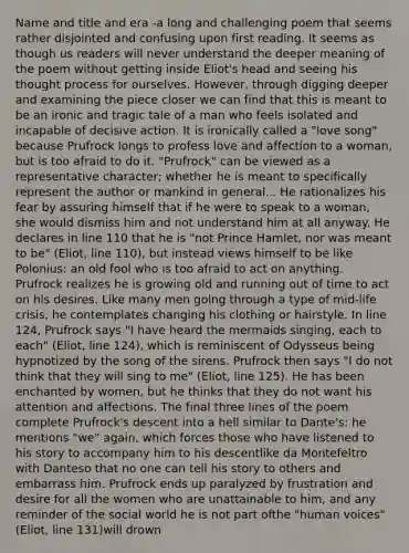 Name and title and era -a long and challenging poem that seems rather disjointed and confusing upon first reading. It seems as though us readers will never understand the deeper meaning of the poem without getting inside Eliot's head and seeing his thought process for ourselves. However, through digging deeper and examining the piece closer we can find that this is meant to be an ironic and tragic tale of a man who feels isolated and incapable of decisive action. It is ironically called a "love song" because Prufrock longs to profess love and affection to a woman, but is too afraid to do it. "Prufrock" can be viewed as a representative character; whether he is meant to specifically represent the author or mankind in general... He rationalizes his fear by assuring himself that if he were to speak to a woman, she would dismiss him and not understand him at all anyway. He declares in line 110 that he is "not Prince Hamlet, nor was meant to be" (Eliot, line 110), but instead views himself to be like Polonius: an old fool who is too afraid to act on anything. Prufrock realizes he is growing old and running out of time to act on his desires. Like many men going through a type of mid-life crisis, he contemplates changing his clothing or hairstyle. In line 124, Prufrock says "I have heard the mermaids singing, each to each" (Eliot, line 124), which is reminiscent of Odysseus being hypnotized by the song of the sirens. Prufrock then says "I do not think that they will sing to me" (Eliot, line 125). He has been enchanted by women, but he thinks that they do not want his attention and affections. The final three lines of the poem complete Prufrock's descent into a hell similar to Dante's: he mentions "we" again, which forces those who have listened to his story to accompany him to his descentlike da Montefeltro with Danteso that no one can tell his story to others and embarrass him. Prufrock ends up paralyzed by frustration and desire for all the women who are unattainable to him, and any reminder of the social world he is not part ofthe "human voices" (Eliot, line 131)will drown