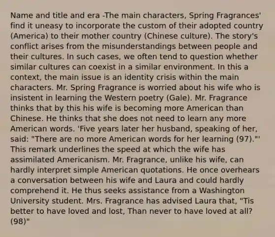 Name and title and era -The main characters, Spring Fragrances' find it uneasy to incorporate the custom of their adopted country (America) to their mother country (Chinese culture). The story's conflict arises from the misunderstandings between people and their cultures. In such cases, we often tend to question whether similar cultures can coexist in a similar environment. In this a context, the main issue is an identity crisis within the main characters. Mr. Spring Fragrance is worried about his wife who is insistent in learning the Western poetry (Gale). Mr. Fragrance thinks that by this his wife is becoming more American than Chinese. He thinks that she does not need to learn any more American words. 'Five years later her husband, speaking of her, said: "There are no more American words for her learning (97)."' This remark underlines the speed at which the wife has assimilated Americanism. Mr. Fragrance, unlike his wife, can hardly interpret simple American quotations. He once overhears a conversation between his wife and Laura and could hardly comprehend it. He thus seeks assistance from a Washington University student. Mrs. Fragrance has advised Laura that, "Tis better to have loved and lost, Than never to have loved at all? (98)"