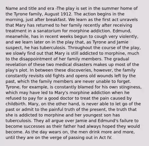 Name and title and era -The play is set in the summer home of the Tyrone family, August 1912. The action begins in the morning, just after breakfast. We learn as the first act unravels that Mary has returned to her family recently after receiving treatment in a sanatorium for morphine addiction. Edmund, meanwhile, has in recent weeks begun to cough very violently, and we learn later on in the play that, as Tyrone and Jamie suspect, he has tuberculosis. Throughout the course of the play, we slowly find out that Mary is still addicted to morphine, much to the disappointment of her family members. The gradual revelation of these two medical disasters makes up most of the play's plot. In between these discoveries, however, the family constantly revisits old fights and opens old wounds left by the past, which the family members are never unable to forget. Tyrone, for example, is constantly blamed for his own stinginess, which may have led to Mary's morphine addiction when he refused to pay for a good doctor to treat the pain caused by childbirth. Mary, on the other hand, is never able to let go of the past or admit to the painful truth of the present, the truth that she is addicted to morphine and her youngest son has tuberculosis. They all argue over Jamie and Edmund's failure to become successes as their father had always hoped they would become. As the day wears on, the men drink more and more, until they are on the verge of passing out in Act IV.