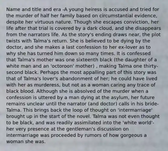 Name and title and era -A young heiress is accused and tried for the murder of half her family based on circumstantial evidence, despite her virtuous nature. Though she escapes conviction, her life after that trial is covered by a dark cloud, and she disappears from the narrators life. As the story's ending draws near, the plot twists with Talma's return. She is believed to be dying by the doctor, and she makes a last confession to her ex-lover as to why she has turned him down so many times. It is confessed that Talma's mother was one sixteenth black (the daughter of a white man and an 'octoroon' mother) , making Talma one thirty-second black. Perhaps the most appalling part of this story was that of Talma's lover's abandonment of her; he could have lived with her as murderess, but not as a woman caring any trace of black blood. Although she is absolved of the murder when a confession is uttered by a man dying at the asylum, her future remains unclear until the narrator (and doctor) calls in his bride- Talma. This brings back the loop of thought on 'intermarriage' brought up in the start of the novel. Talma was not even thought to be black, and was readily assimilated into the 'white world'- her very presence at the gentleman's discussion on intermarriage was proceeded by rumors of how gorgeous a woman she was.