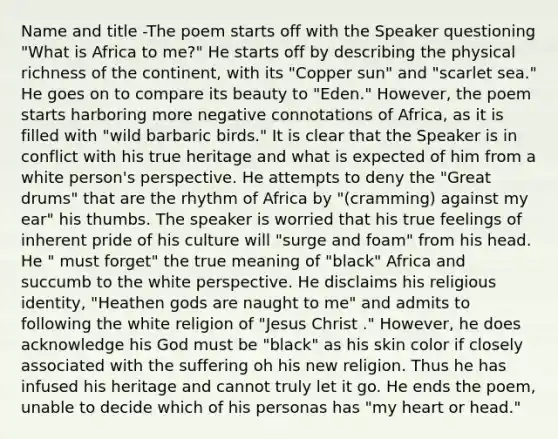 Name and title -The poem starts off with the Speaker questioning "What is Africa to me?" He starts off by describing the physical richness of the continent, with its "Copper sun" and "scarlet sea." He goes on to compare its beauty to "Eden." However, the poem starts harboring more negative connotations of Africa, as it is filled with "wild barbaric birds." It is clear that the Speaker is in conflict with his true heritage and what is expected of him from a white person's perspective. He attempts to deny the "Great drums" that are the rhythm of Africa by "(cramming) against my ear" his thumbs. The speaker is worried that his true feelings of inherent pride of his culture will "surge and foam" from his head. He " must forget" the true meaning of "black" Africa and succumb to the white perspective. He disclaims his religious identity, "Heathen gods are naught to me" and admits to following the white religion of "Jesus Christ ." However, he does acknowledge his God must be "black" as his skin color if closely associated with the suffering oh his new religion. Thus he has infused his heritage and cannot truly let it go. He ends the poem, unable to decide which of his personas has "my heart or head."