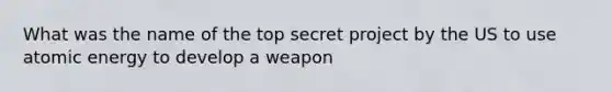 ​What was the name of the top secret project by the US to use atomic energy to develop a weapon