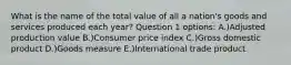 What is the name of the total value of all a nation's goods and services produced each year? Question 1 options: A.)Adjusted production value B.)Consumer price index C.)Gross domestic product D.)Goods measure E.)International trade product