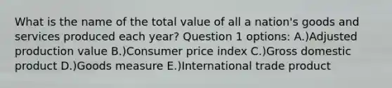 What is the name of the total value of all a nation's goods and services produced each year? Question 1 options: A.)Adjusted production value B.)Consumer price index C.)Gross domestic product D.)Goods measure E.)International trade product