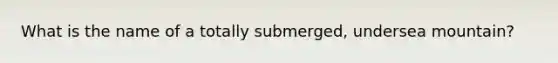 What is the name of a totally submerged, undersea mountain?