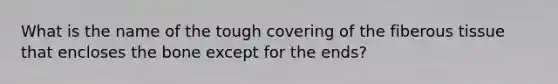 What is the name of the tough covering of the fiberous tissue that encloses the bone except for the ends?