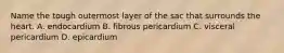 Name the tough outermost layer of the sac that surrounds the heart. A. endocardium B. fibrous pericardium C. visceral pericardium D. epicardium