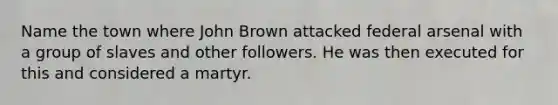 Name the town where John Brown attacked federal arsenal with a group of slaves and other followers. He was then executed for this and considered a martyr.