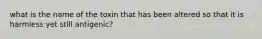 what is the name of the toxin that has been altered so that it is harmless yet still antigenic?