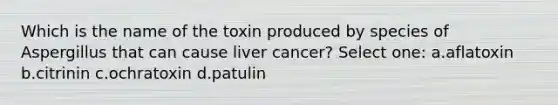 Which is the name of the toxin produced by species of Aspergillus that can cause liver cancer? Select one: a.aflatoxin b.citrinin c.ochratoxin d.patulin