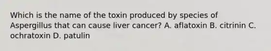 Which is the name of the toxin produced by species of Aspergillus that can cause liver cancer? A. aflatoxin B. citrinin C. ochratoxin D. patulin