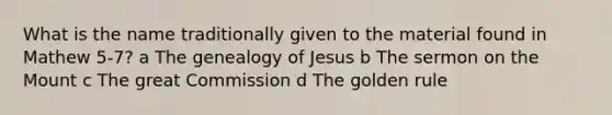 What is the name traditionally given to the material found in Mathew 5-7? a The genealogy of Jesus b The sermon on the Mount c The great Commission d The golden rule