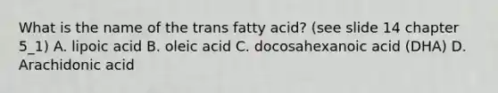 What is the name of the trans fatty acid? (see slide 14 chapter 5_1) A. lipoic acid B. oleic acid C. docosahexanoic acid (DHA) D. Arachidonic acid