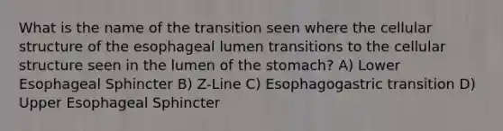 What is the name of the transition seen where the cellular structure of the esophageal lumen transitions to the cellular structure seen in the lumen of the stomach? A) Lower Esophageal Sphincter B) Z-Line C) Esophagogastric transition D) Upper Esophageal Sphincter