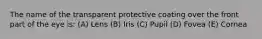 The name of the transparent protective coating over the front part of the eye is: (A) Lens (B) Iris (C) Pupil (D) Fovea (E) Cornea