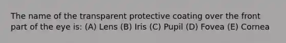 The name of the transparent protective coating over the front part of the eye is: (A) Lens (B) Iris (C) Pupil (D) Fovea (E) Cornea