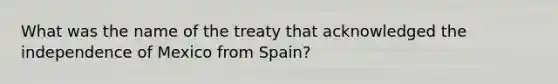 What was the name of the treaty that acknowledged the independence of Mexico from Spain?