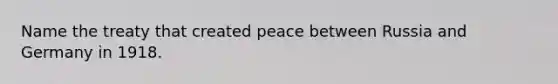 Name the treaty that created peace between Russia and Germany in 1918.