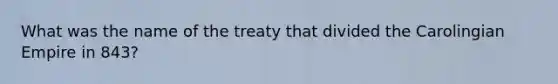 What was the name of the treaty that divided the Carolingian Empire in 843?