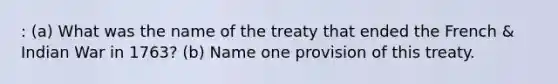 : (a) What was the name of the treaty that ended the French & Indian War in 1763? (b) Name one provision of this treaty.