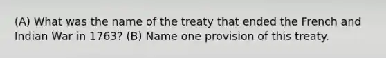 (A) What was the name of the treaty that ended the French and Indian War in 1763? (B) Name one provision of this treaty.