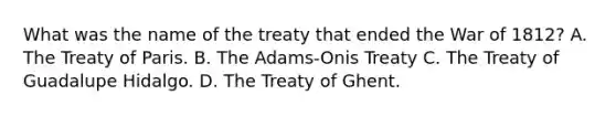 What was the name of the treaty that ended the War of 1812? A. The Treaty of Paris. B. The Adams-Onis Treaty C. The Treaty of Guadalupe Hidalgo. D. The Treaty of Ghent.