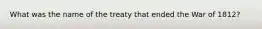 What was the name of the treaty that ended the War of 1812?
