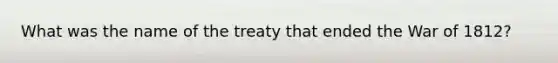 What was the name of the treaty that ended the <a href='https://www.questionai.com/knowledge/kZ700nRVQz-war-of-1812' class='anchor-knowledge'>war of 1812</a>?