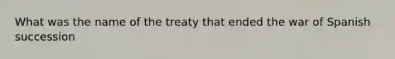 What was the name of the treaty that ended the war of Spanish succession