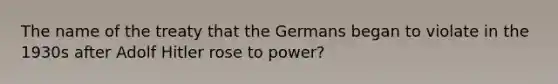 The name of the treaty that the Germans began to violate in the 1930s after Adolf Hitler rose to power?