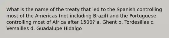 What is the name of the treaty that led to the Spanish controlling most of the Americas (not including Brazil) and the Portuguese controlling most of Africa after 1500? a. Ghent b. Tordesillas c. Versailles d. Guadalupe Hidalgo