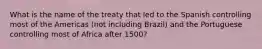 What is the name of the treaty that led to the Spanish controlling most of the Americas (not including Brazil) and the Portuguese controlling most of Africa after 1500?