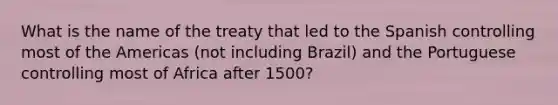 What is the name of the treaty that led to the Spanish controlling most of the Americas (not including Brazil) and the Portuguese controlling most of Africa after 1500?