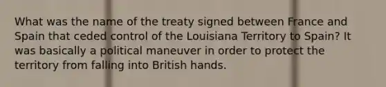 What was the name of the treaty signed between France and Spain that ceded control of the Louisiana Territory to Spain? It was basically a political maneuver in order to protect the territory from falling into British hands.