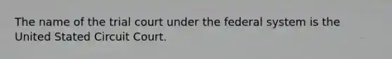 The name of the trial court under the federal system is the United Stated Circuit Court.