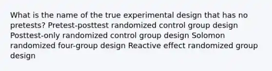 What is the name of the true experimental design that has no pretests? Pretest-posttest randomized control group design Posttest-only randomized control group design Solomon randomized four-group design Reactive effect randomized group design