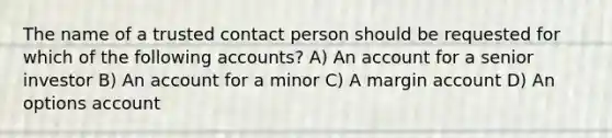 The name of a trusted contact person should be requested for which of the following accounts? A) An account for a senior investor B) An account for a minor C) A margin account D) An options account